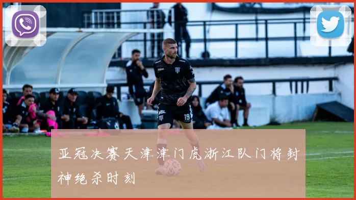 亚冠决赛天津津门虎浙江队门将封神绝杀时刻