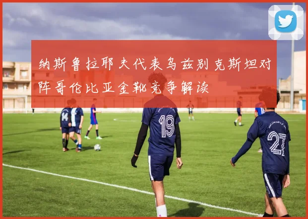 纳斯鲁拉耶夫代表乌兹别克斯坦对阵哥伦比亚金靴竞争解读
