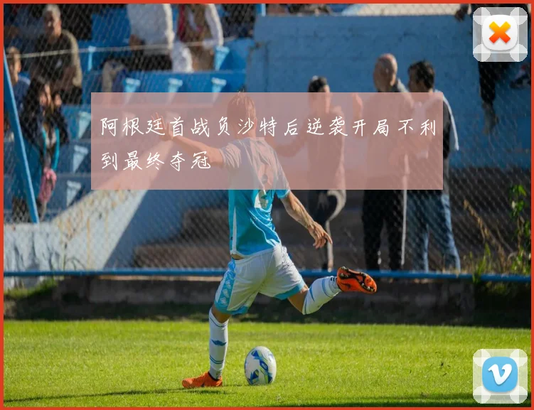 阿根廷首战负沙特后逆袭开局不利到最终夺冠