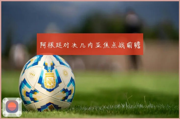 阿根廷对决几内亚焦点战前瞻