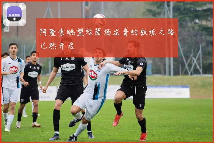 阿隆索眺望绿茵场龙哥的教练之路已然开启