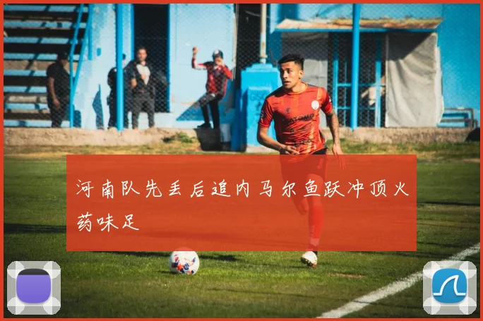 河南队先丢后追内马尔鱼跃冲顶火药味足