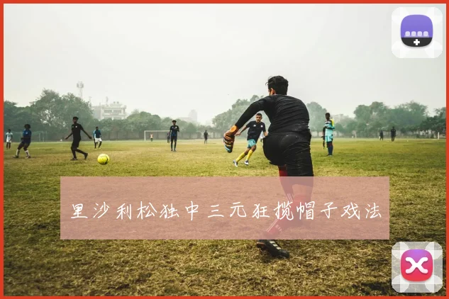 里沙利松独中三元狂揽帽子戏法