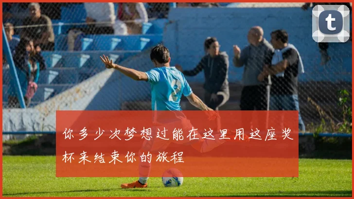 你多少次梦想过能在这里用这座奖杯来结束你的旅程