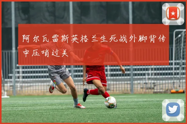阿尔瓦雷斯英格兰生死战外脚背传中压哨过关