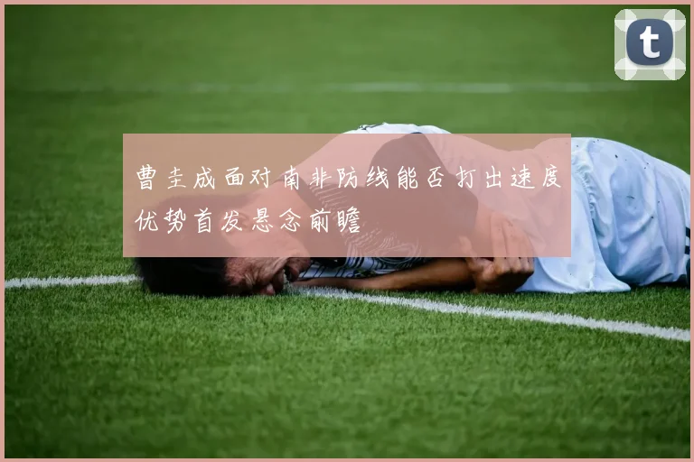 曹圭成面对南非防线能否打出速度优势首发悬念前瞻