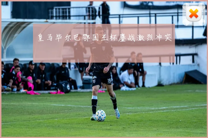 皇马毕尔巴鄂国王杯鏖战激烈冲突