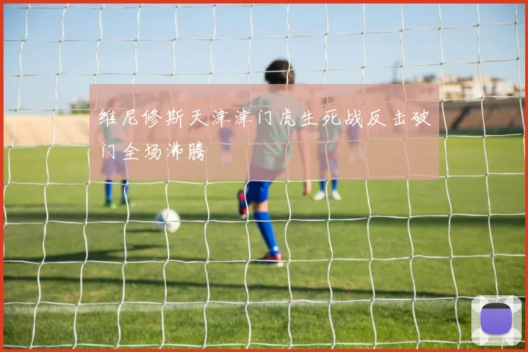 维尼修斯天津津门虎生死战反击破门全场沸腾