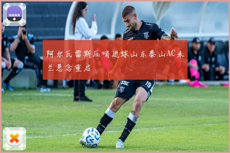 阿尔瓦雷斯压哨进球山东泰山AC米兰悬念重启