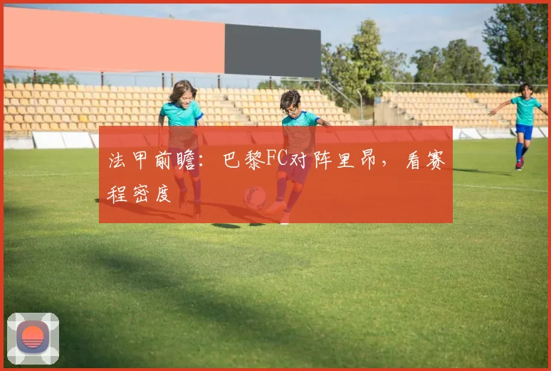 法甲前瞻：巴黎FC对阵里昂，看赛程密度