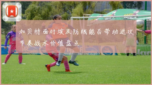 加贝特面对埃及防线能否带动进攻节奏战术价值盘点