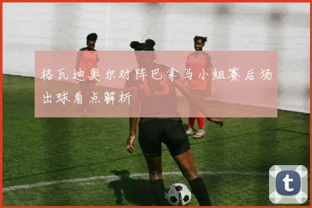 格瓦迪奥尔对阵巴拿马小组赛后场出球看点解析