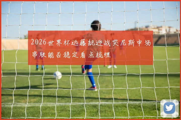 2026世界杯远藤航迎战突尼斯中场串联能否稳定看点梳理
