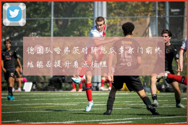 德国队哈弗茨对阵厄瓜多尔门前终结能否提升看点梳理