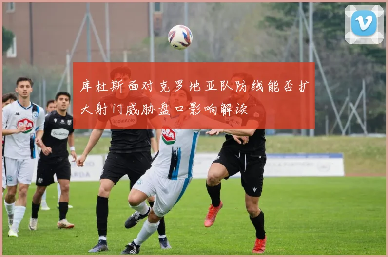 库杜斯面对克罗地亚队防线能否扩大射门威胁盘口影响解读