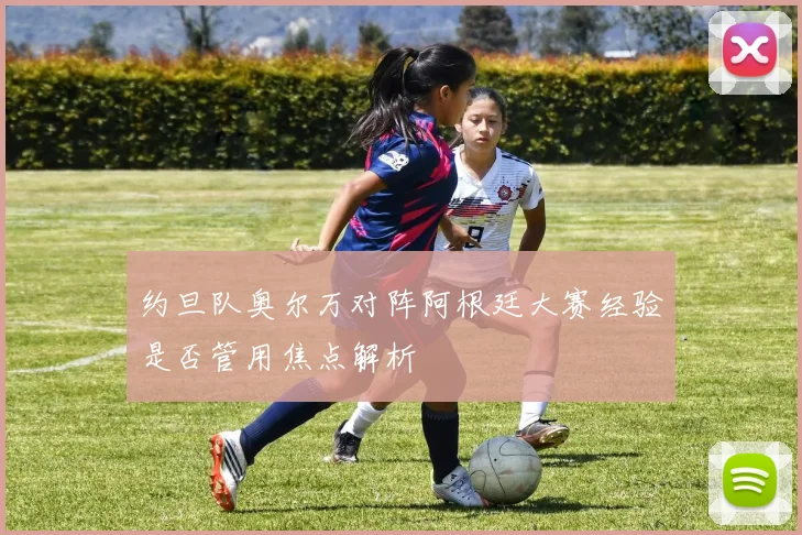 约旦队奥尔万对阵阿根廷大赛经验是否管用焦点解析