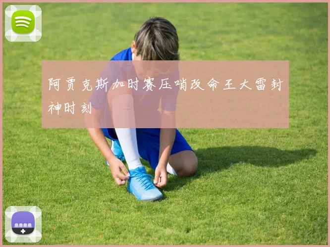 阿贾克斯加时赛压哨改命王大雷封神时刻