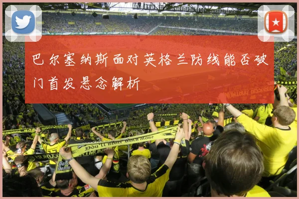 巴尔塞纳斯面对英格兰防线能否破门首发悬念解析
