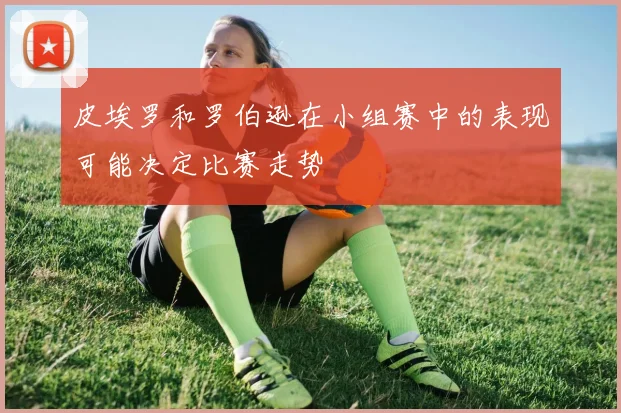 皮埃罗和罗伯逊在小组赛中的表现可能决定比赛走势