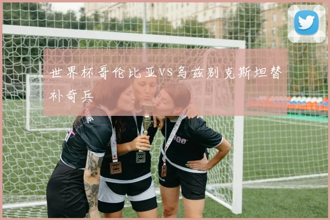 世界杯哥伦比亚vs乌兹别克斯坦替补奇兵