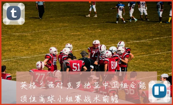 英格兰面对克罗地亚中卫组合能否顶住高球小组赛战术前瞻