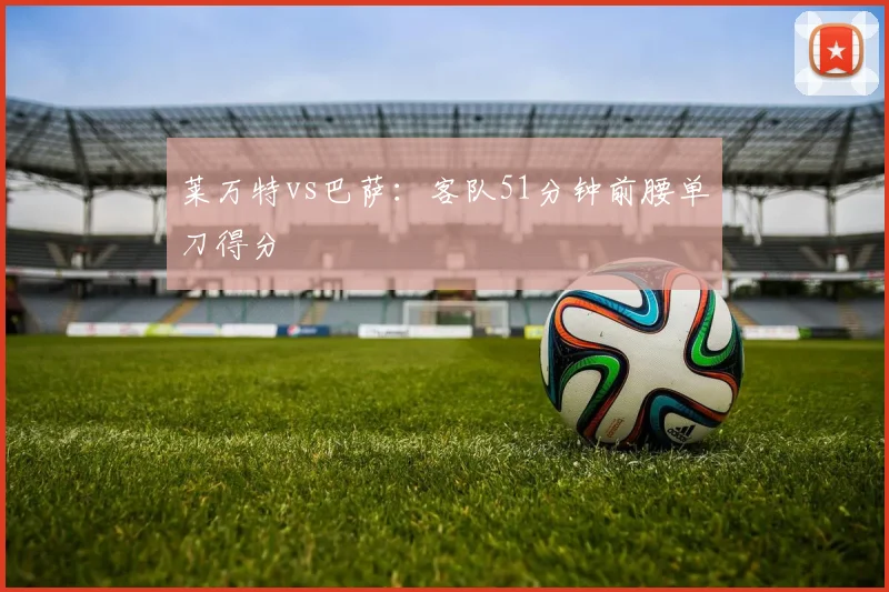 莱万特vs巴萨：客队51分钟前腰单刀得分